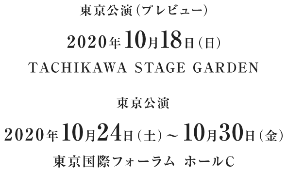 東京公演（プレビュー）2020年10月18日（日）TACHIKAWA STAGE GARDEN 東京公演　2020年10月24日（土）～10月30日（金）東京国際フォーラム ホールC